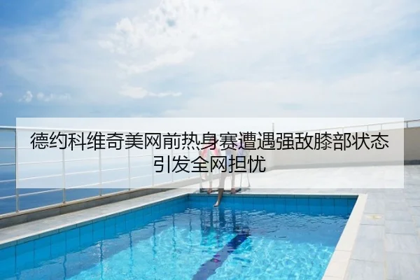 德约科维奇美网前热身赛遭遇强敌膝部状态引发全网担忧