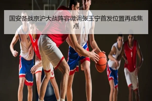 国安备战京沪大战阵容微调张玉宁首发位置再成焦点