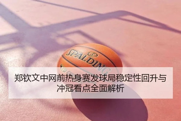 郑钦文中网前热身赛发球局稳定性回升与冲冠看点全面解析